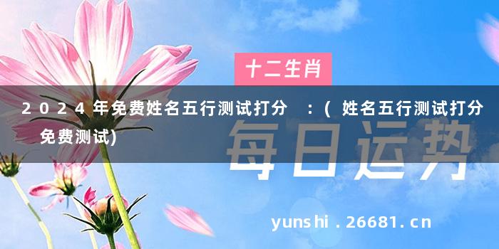 2024年免费姓名五行测试打分 :(姓名五行测试打分 免费测试)